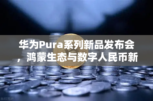 华为Pura系列新品发布会，鸿蒙生态与数字人民币新联动，开启智能支付新纪元