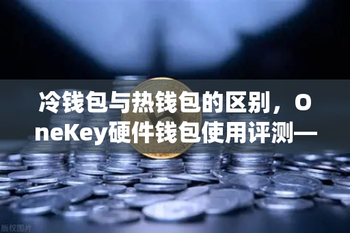 冷钱包与热钱包的区别，OneKey硬件钱包使用评测—欧易交易所用户必读的资产安全指南