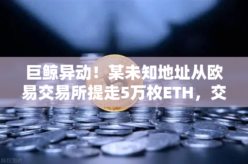 巨鲸异动！某未知地址从欧易交易所提走5万枚ETH，交易量预警信号拉响
