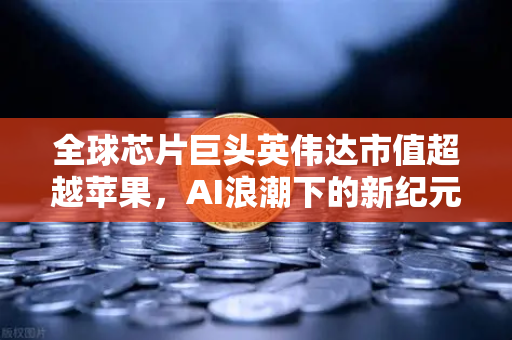 全球芯片巨头英伟达市值超越苹果，AI浪潮下的新纪元