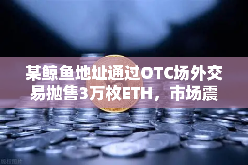 某鲸鱼地址通过OTC场外交易抛售3万枚ETH，市场震动预警