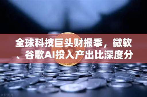 全球科技巨头财报季，微软、谷歌AI投入产出比深度分析
