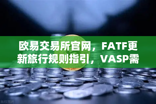 欧易交易所官网，FATF更新旅行规则指引，VASP需共享受益所有人信息