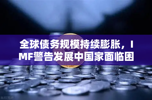 全球债务规模持续膨胀,IMF警告发展中国家面临困境,欧易交易所官网深度解析-第1张图片-欧易交易所 全球债务规模持续膨胀,IMF警告发展中国家面临困境,欧易交易所官网深度解析-第1张图片-欧易交易所