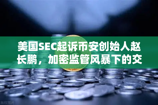 美国SEC起诉币安创始人赵长鹏，加密监管风暴下的交易所信任危机