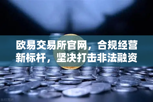 欧易交易所官网，合规经营新标杆，坚决打击非法融资与全球执法行动