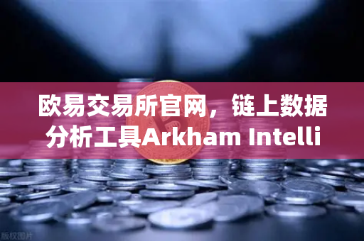 欧易交易所官网，链上数据分析工具Arkham Intelligence教程—可视化追踪资金