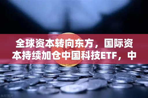 全球资本转向东方，国际资本持续加仓中国科技ETF，中概股与加密资产联动新趋势