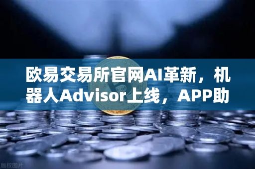 欧易交易所官网AI革新，机器人Advisor上线，APP助手支持自然语言问句