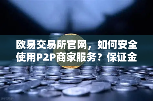 欧易交易所官网，如何安全使用P2P商家服务？保证金制度全解析