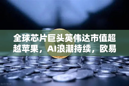 全球芯片巨头英伟达市值超越苹果，AI浪潮持续，欧易交易所官网解读数字时代投资新机遇