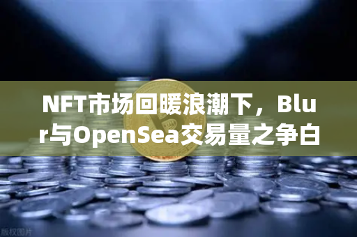 NFT市场回暖浪潮下，Blur与OpenSea交易量之争白热化—深度解析与未来展望