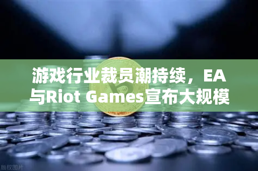 游戏行业裁员潮持续，EA与Riot Games宣布大规模裁员，行业寒冬如何突围？