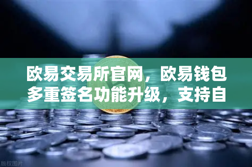 欧易交易所官网，欧易钱包多重签名功能升级，支持自定义审批规则与阈值，安全与效率双提升