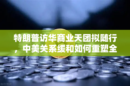特朗普访华商业天团拟随行，中美关系缓和如何重塑全球加密监管合作格局？