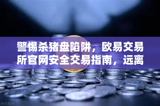 警惕杀猪盘陷阱，欧易交易所官网安全交易指南，远离内幕消息与大师带单骗局