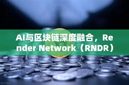 AI与区块链深度融合，Render Network（RNDR）如何成为AI算力龙头
