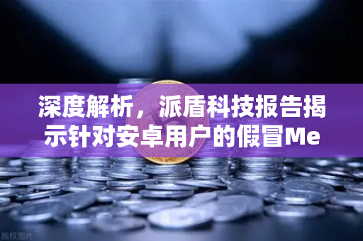 深度解析，派盾科技报告揭示针对安卓用户的假冒MetaMask应用风险与欧易交易所安全防护建议