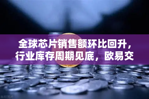 全球芯片销售额环比回升，行业库存周期见底，欧易交易所官网洞悉市场新机遇