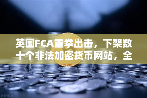 英国FCA重拳出击，下架数十个非法加密货币网站，全球监管趋严