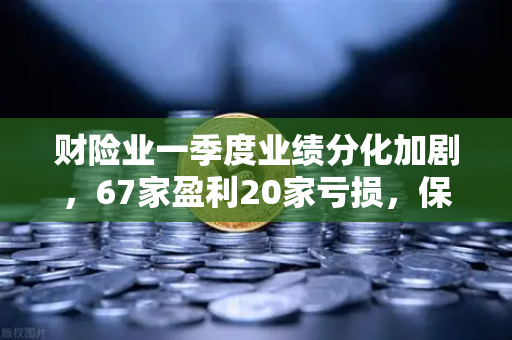 财险业一季度业绩分化加剧，67家盈利20家亏损，保险资金入市偏好转向高股息与科创赛道