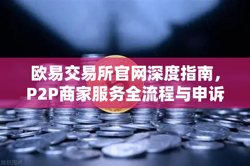 欧易交易所官网深度指南，P2P商家服务全流程与申诉避险手册