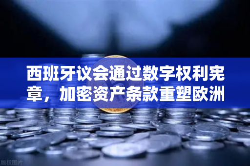 西班牙议会通过数字权利宪章，加密资产条款重塑欧洲数字监管新范式