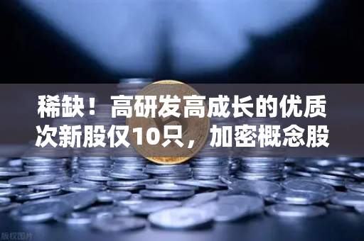 稀缺！高研发高成长的优质次新股仅10只，加密概念股名单出炉-第1张图片-欧易交易所