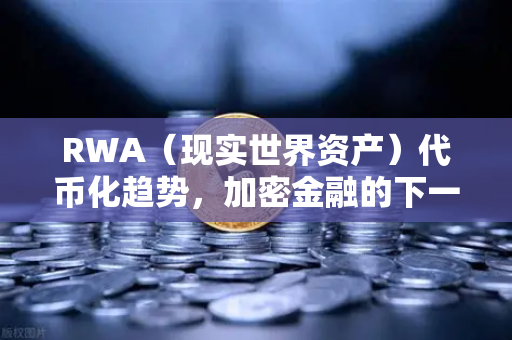RWA（现实世界资产）代币化趋势，加密金融的下一个万亿风口