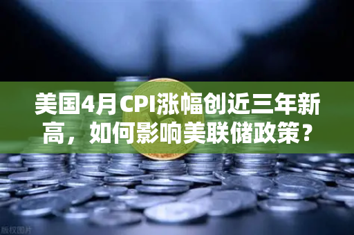 美国4月CPI涨幅创近三年新高，如何影响美联储政策？欧易交易所深度解析-第1张图片-欧易交易所