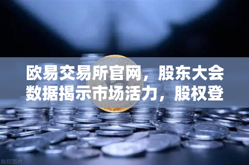 欧易交易所官网，股东大会数据揭示市场活力，股权登记517家会议密集召开-第1张图片-欧易交易所