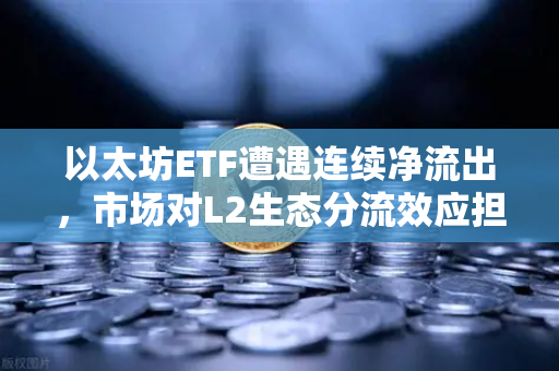 以太坊ETF遭遇连续净流出，市场对L2生态分流效应担忧加剧-第1张图片-欧易交易所
