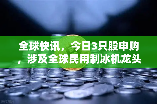 全球快讯,今日3只股申购,涉及全球民用制冰机龙头—欧易交易所官网深度解析-第1张图片-欧易交易所 全球快讯,今日3只股申购,涉及全球民用制冰机龙头—欧易交易所官网深度解析-第1张图片-欧易交易所