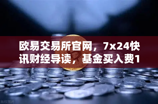 欧易交易所官网,7x24快讯财经导读,基金买入费1折起,省就赚!-第1张图片-欧易交易所 欧易交易所官网,7x24快讯财经导读,基金买入费1折起,省就赚!-第1张图片-欧易交易所