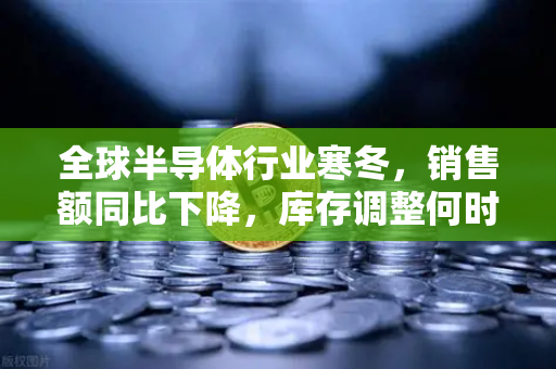 全球半导体行业寒冬，销售额同比下降，库存调整何时见底？-第1张图片-欧易交易所