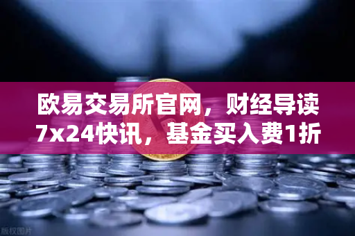 欧易交易所官网,财经导读7x24快讯,基金买入费1折起,省就赚!-第1张图片-欧易交易所 欧易交易所官网,财经导读7x24快讯,基金买入费1折起,省就赚!-第1张图片-欧易交易所