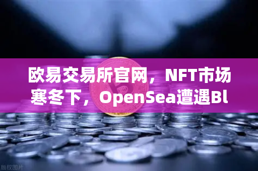 欧易交易所官网,NFT市场寒冬下,OpenSea遭遇Blur生死劫-第1张图片-欧易交易所 欧易交易所官网,NFT市场寒冬下,OpenSea遭遇Blur生死劫-第1张图片-欧易交易所