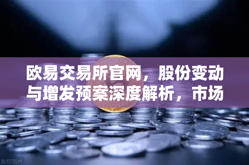 欧易交易所官网,股份变动与增发预案深度解析,市场格局加速重构-第1张图片-欧易交易所 欧易交易所官网,股份变动与增发预案深度解析,市场格局加速重构-第1张图片-欧易交易所