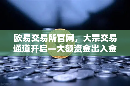 欧易交易所官网，大宗交易通道开启—大额资金出入金的安全避坑指南