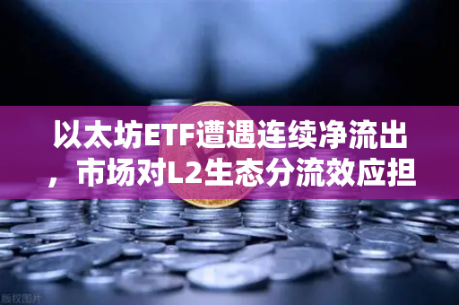 以太坊ETF遭遇连续净流出，市场对L2生态分流效应担忧加剧-第1张图片-欧易交易所