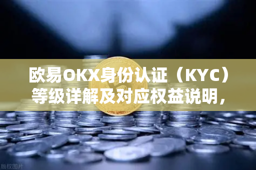 欧易OKX身份认证（KYC）等级详解及对应权益说明，安全交易的核心保障