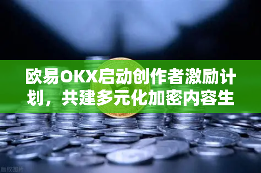欧易OKX启动创作者激励计划，共建多元化加密内容生态，赋能数字资产未来
