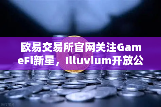 欧易交易所官网关注GameFi新星，Illuvium开放公测，高品质画面引爆加密游戏圈