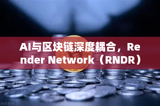 AI与区块链深度耦合，Render Network（RNDR）领跑去中心化算力赛道