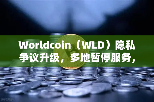 Worldcoin（WLD）隐私争议升级，多地暂停服务，用户何去何从？