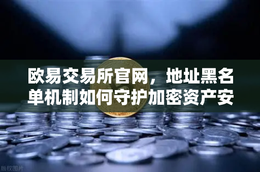 欧易交易所官网，地址黑名单机制如何守护加密资产安全？