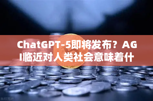ChatGPT-5即将发布？AGI临近对人类社会意味着什么—从技术突破到伦理挑战的全景解读