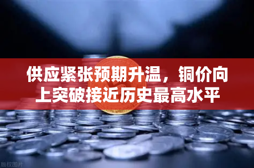 供应紧张预期升温，铜价向上突破接近历史最高水平