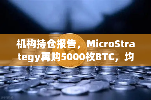 机构持仓报告，MicroStrategy再购5000枚BTC，均价成本上移