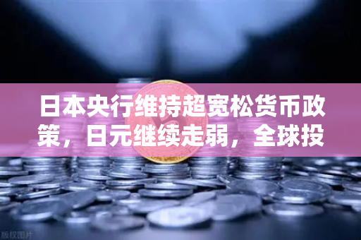日本央行维持超宽松货币政策，日元继续走弱，全球投资者的新机遇与挑战